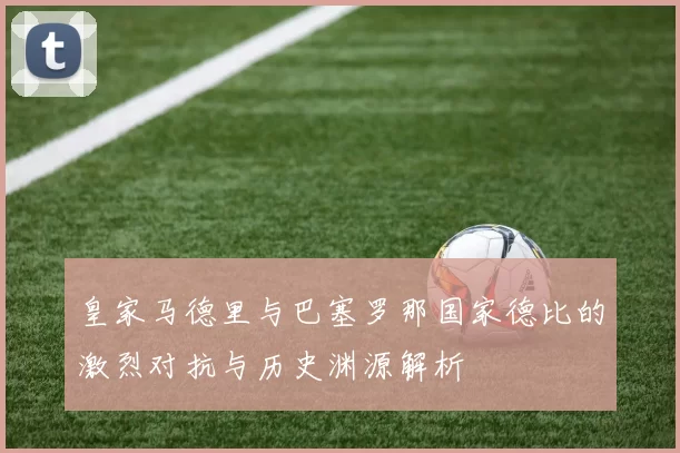 皇家马德里与巴塞罗那国家德比的激烈对抗与历史渊源解析