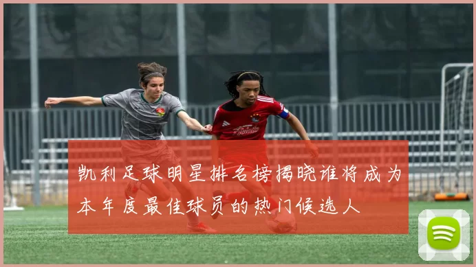 凯利足球明星排名榜揭晓谁将成为本年度最佳球员的热门候选人