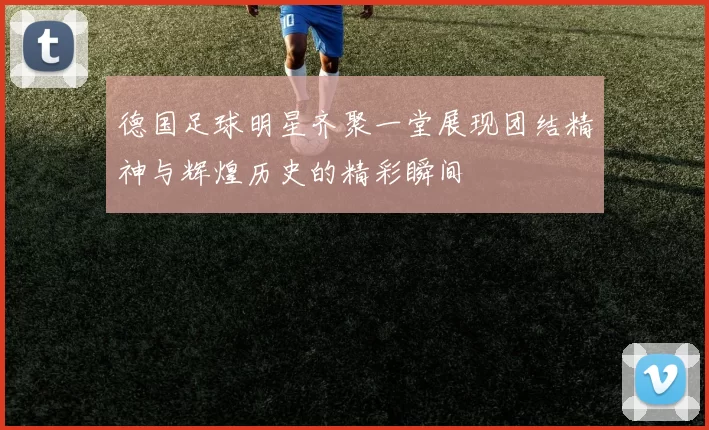 德国足球明星齐聚一堂展现团结精神与辉煌历史的精彩瞬间