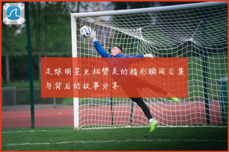 足球明星互相赞美的精彩瞬间合集与背后的故事分享