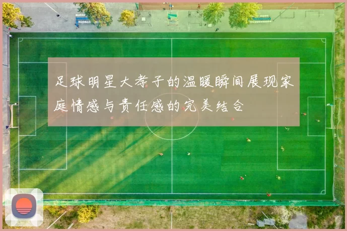 足球明星大孝子的温暖瞬间展现家庭情感与责任感的完美结合