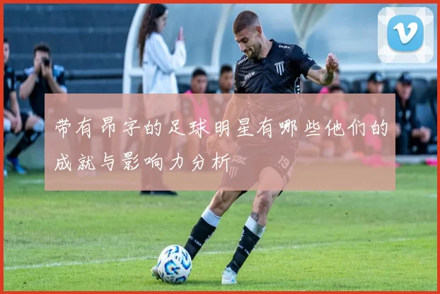 带有昂字的足球明星有哪些他们的成就与影响力分析