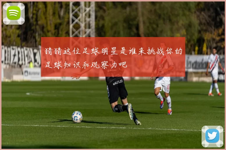 猜猜这位足球明星是谁来挑战你的足球知识和观察力吧