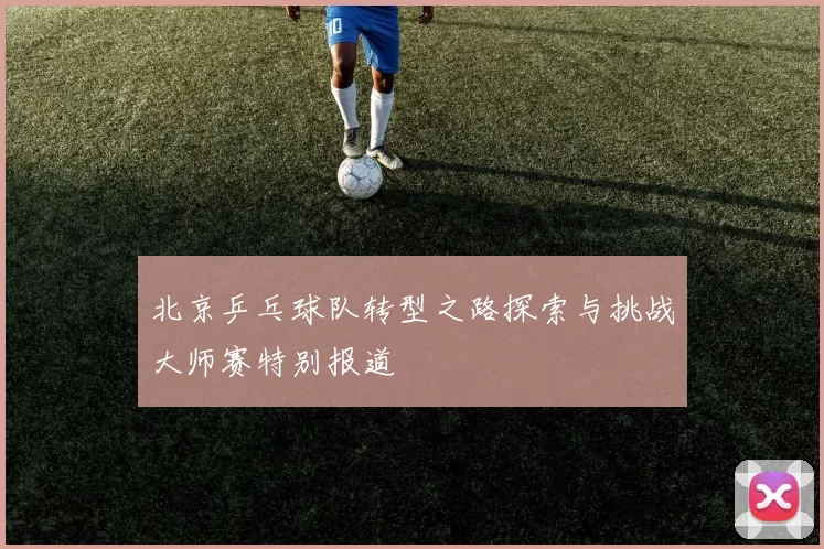 北京乒乓球队转型之路探索与挑战大师赛特别报道