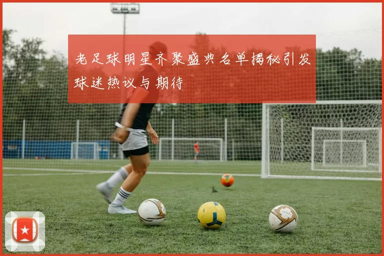 老足球明星齐聚盛典名单揭秘引发球迷热议与期待
