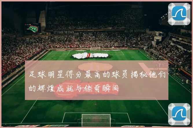 足球明星得分最高的球员揭秘他们的辉煌成就与传奇瞬间