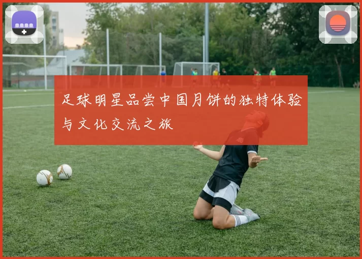 足球明星品尝中国月饼的独特体验与文化交流之旅