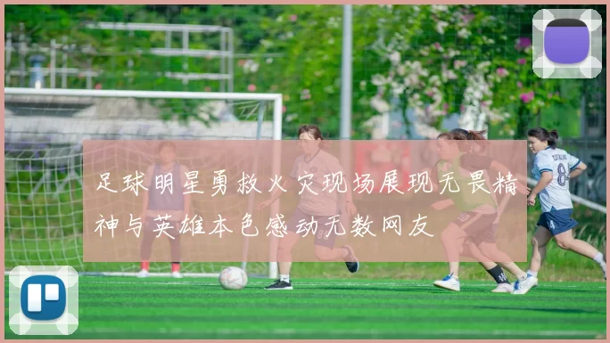 足球明星勇救火灾现场展现无畏精神与英雄本色感动无数网友