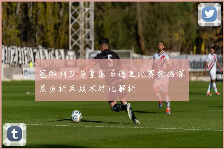 塞维利亚与皇家马德里比赛数据深度分析及战术对比解析