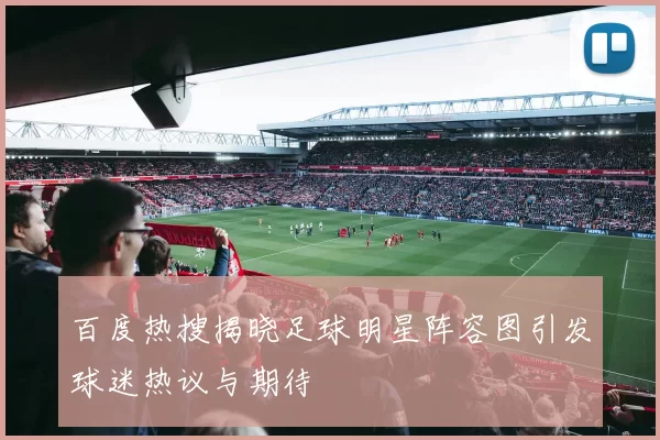 百度热搜揭晓足球明星阵容图引发球迷热议与期待