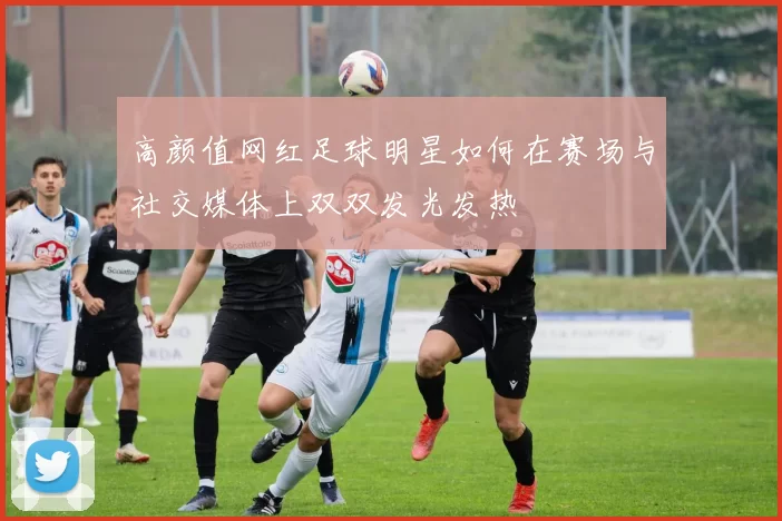 高颜值网红足球明星如何在赛场与社交媒体上双双发光发热
