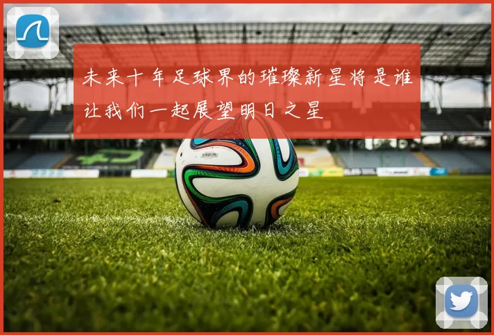 未来十年足球界的璀璨新星将是谁让我们一起展望明日之星