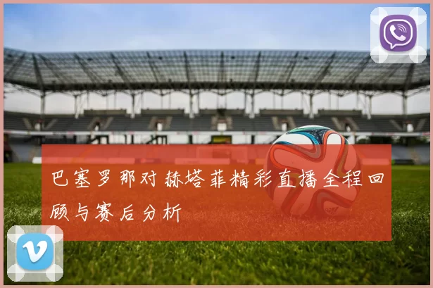 巴塞罗那对赫塔菲精彩直播全程回顾与赛后分析