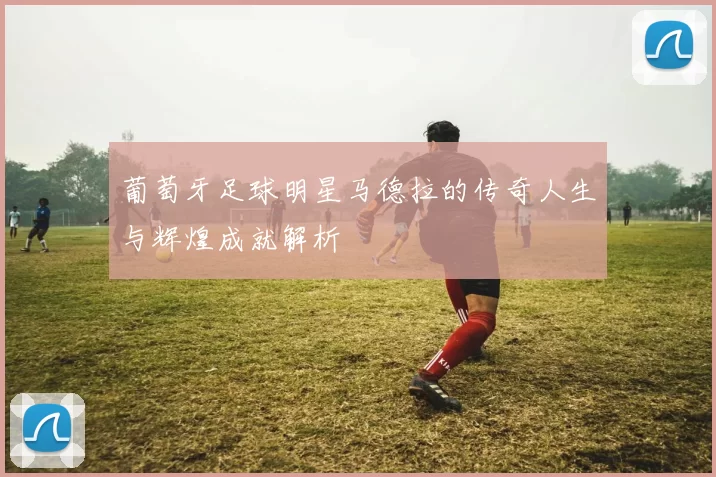葡萄牙足球明星马德拉的传奇人生与辉煌成就解析