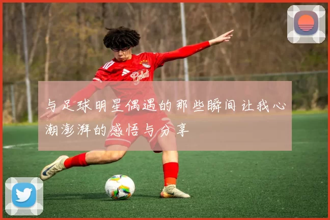 与足球明星偶遇的那些瞬间让我心潮澎湃的感悟与分享
