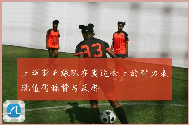 上海羽毛球队在奥运会上的耐力表现值得称赞与反思